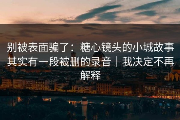 别被表面骗了：糖心镜头的小城故事其实有一段被删的录音｜我决定不再解释