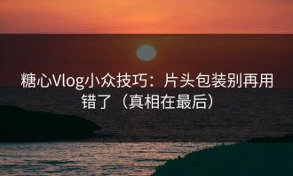 糖心Vlog小众技巧：片头包装别再用错了（真相在最后）