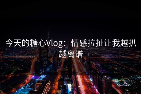今天的糖心Vlog：情感拉扯让我越扒越离谱