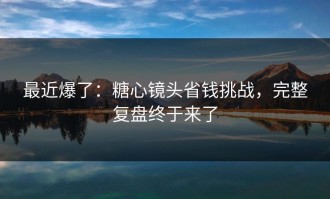 最近爆了：糖心镜头省钱挑战，完整复盘终于来了