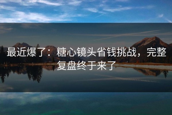 最近爆了：糖心镜头省钱挑战，完整复盘终于来了