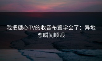 我把糖心TV的收音布置学会了：异地恋瞬间顺眼