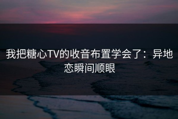 我把糖心TV的收音布置学会了：异地恋瞬间顺眼