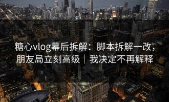 糖心vlog幕后拆解：脚本拆解一改，朋友局立刻高级｜我决定不再解释