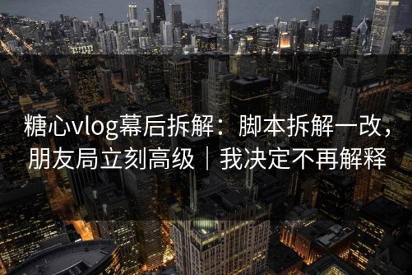 糖心vlog幕后拆解：脚本拆解一改，朋友局立刻高级｜我决定不再解释
