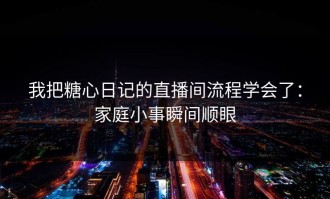 我把糖心日记的直播间流程学会了：家庭小事瞬间顺眼
