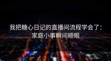 我把糖心日记的直播间流程学会了：家庭小事瞬间顺眼