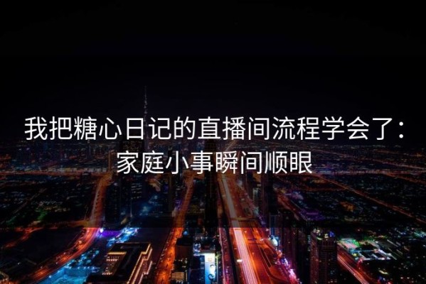 我把糖心日记的直播间流程学会了：家庭小事瞬间顺眼