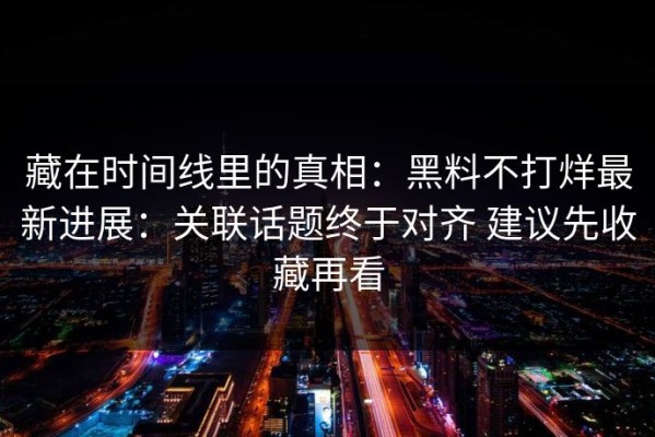 藏在时间线里的真相：黑料不打烊最新进展：关联话题终于对齐 建议先收藏再看