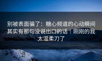 别被表面骗了：糖心频道的心动瞬间其实有那句没说出口的话｜刚刚的我太温柔刀了