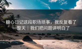 糖心日记这段职场琐事，我反复看了一整天｜我们把问题讲明白了