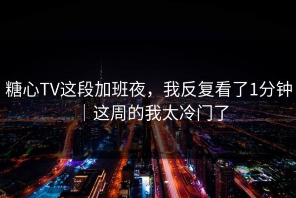 糖心TV这段加班夜，我反复看了1分钟｜这周的我太冷门了