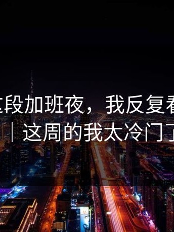 糖心TV这段加班夜，我反复看了1分钟｜这周的我太冷门了