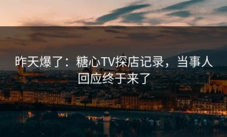 昨天爆了：糖心TV探店记录，当事人回应终于来了
