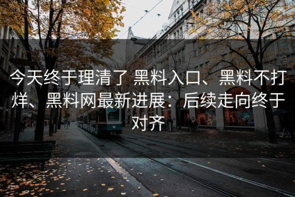 今天终于理清了 黑料入口、黑料不打烊、黑料网最新进展：后续走向终于对齐