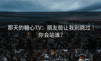 那天的糖心TV：朋友局让我别跳过｜你会站谁？