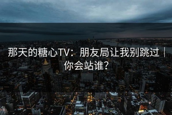 那天的糖心TV：朋友局让我别跳过｜你会站谁？