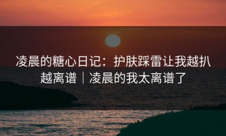 凌晨的糖心日记：护肤踩雷让我越扒越离谱｜凌晨的我太离谱了