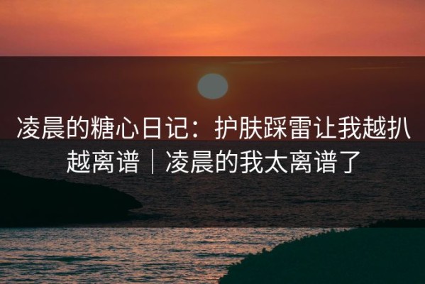凌晨的糖心日记：护肤踩雷让我越扒越离谱｜凌晨的我太离谱了