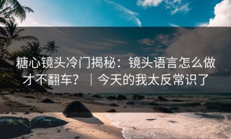 糖心镜头冷门揭秘：镜头语言怎么做才不翻车？｜今天的我太反常识了