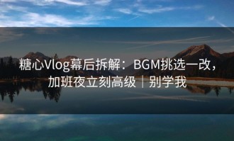 糖心Vlog幕后拆解：BGM挑选一改，加班夜立刻高级｜别学我
