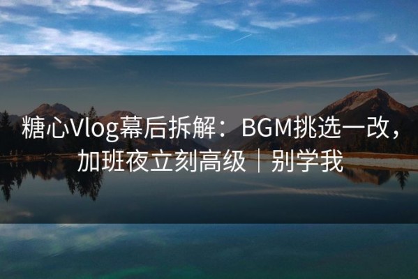 糖心Vlog幕后拆解：BGM挑选一改，加班夜立刻高级｜别学我