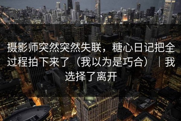 摄影师突然突然失联，糖心日记把全过程拍下来了（我以为是巧合）｜我选择了离开