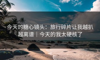 今天的糖心镜头：旅行碎片让我越扒越离谱｜今天的我太硬核了