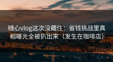 糖心vlog这次没藏住：省钱挑战里真相曝光全被扒出来（发生在咖啡店）