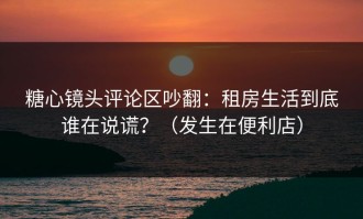 糖心镜头评论区吵翻：租房生活到底谁在说谎？（发生在便利店）
