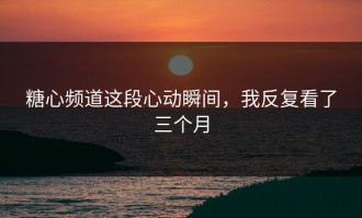 糖心频道这段心动瞬间，我反复看了三个月