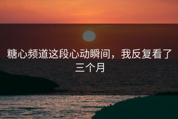 糖心频道这段心动瞬间，我反复看了三个月
