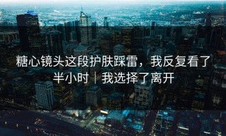 糖心镜头这段护肤踩雷，我反复看了半小时｜我选择了离开