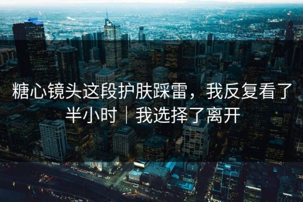 糖心镜头这段护肤踩雷，我反复看了半小时｜我选择了离开