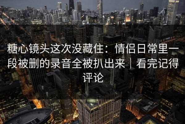 糖心镜头这次没藏住：情侣日常里一段被删的录音全被扒出来｜看完记得评论