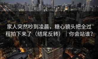 家人突然吵到凌晨，糖心镜头把全过程拍下来了（结尾反转）｜你会站谁？