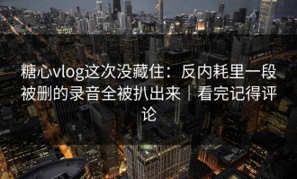 糖心vlog这次没藏住：反内耗里一段被删的录音全被扒出来｜看完记得评论