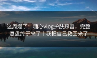这周爆了：糖心vlog护肤踩雷，完整复盘终于来了｜我把自己救回来了