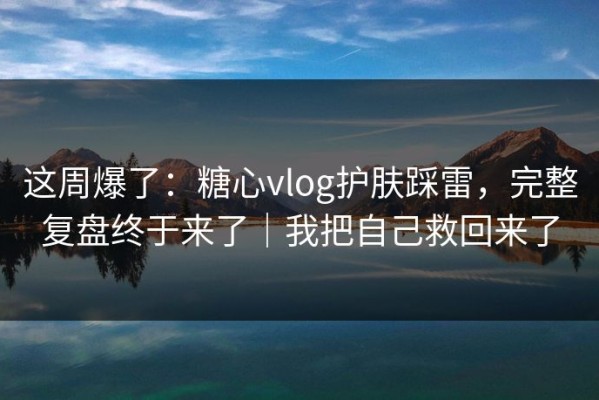 这周爆了：糖心vlog护肤踩雷，完整复盘终于来了｜我把自己救回来了