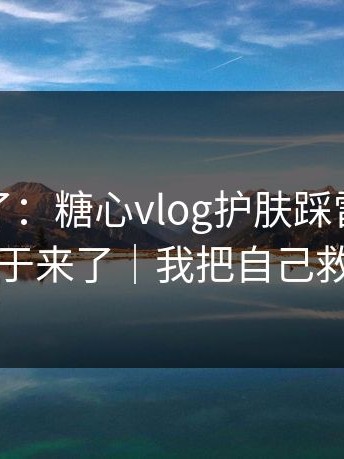 这周爆了：糖心vlog护肤踩雷，完整复盘终于来了｜我把自己救回来了