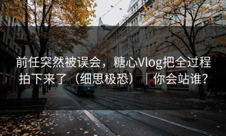 前任突然被误会，糖心Vlog把全过程拍下来了（细思极恐）｜你会站谁？