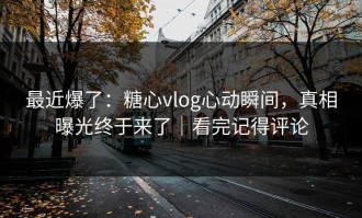 最近爆了：糖心vlog心动瞬间，真相曝光终于来了｜看完记得评论