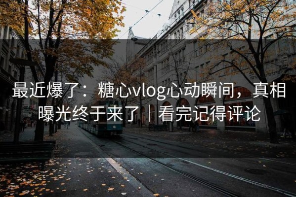 最近爆了：糖心vlog心动瞬间，真相曝光终于来了｜看完记得评论
