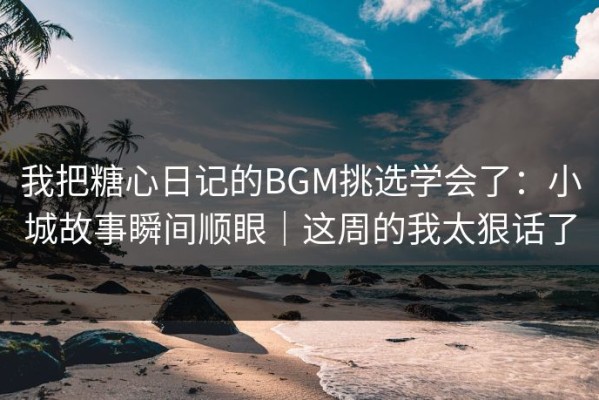 我把糖心日记的BGM挑选学会了：小城故事瞬间顺眼｜这周的我太狠话了