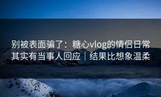 别被表面骗了：糖心vlog的情侣日常其实有当事人回应｜结果比想象温柔
