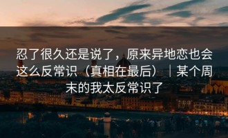 忍了很久还是说了，原来异地恋也会这么反常识（真相在最后）｜某个周末的我太反常识了