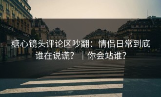 糖心镜头评论区吵翻：情侣日常到底谁在说谎？｜你会站谁？