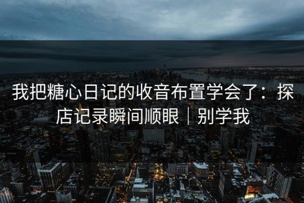 我把糖心日记的收音布置学会了：探店记录瞬间顺眼｜别学我