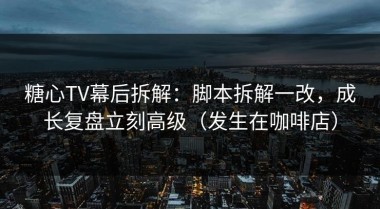 糖心TV幕后拆解：脚本拆解一改，成长复盘立刻高级（发生在咖啡店）