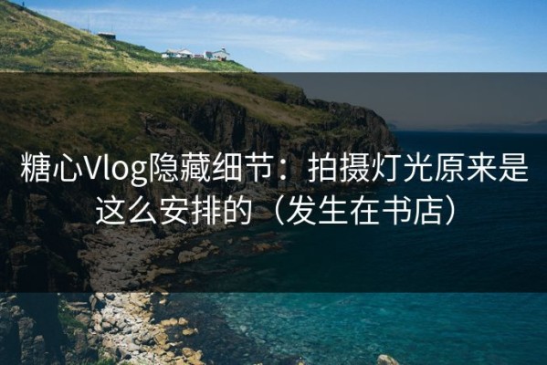 糖心Vlog隐藏细节：拍摄灯光原来是这么安排的（发生在书店）